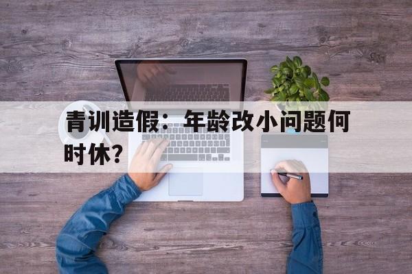 华体会app下载入口-关于青训造假：年龄改小问题何时休？的信息